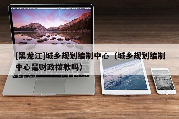 [黑龍江]城鄉(xiāng)規(guī)劃編制中心（城鄉(xiāng)規(guī)劃編制中心是財(cái)政撥款嗎）