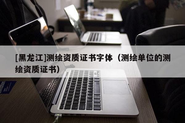 [黑龍江]測繪資質(zhì)證書字體（測繪單位的測繪資質(zhì)證書）