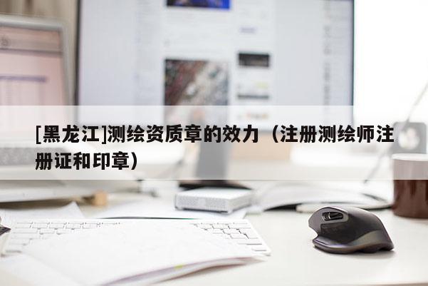 [黑龍江]測(cè)繪資質(zhì)章的效力（注冊(cè)測(cè)繪師注冊(cè)證和印章）