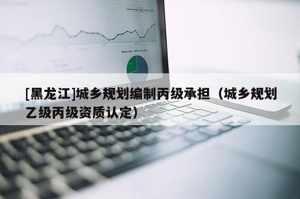 [黑龍江]城鄉(xiāng)規(guī)劃編制丙級(jí)承擔(dān)（城鄉(xiāng)規(guī)劃乙級(jí)丙級(jí)資質(zhì)認(rèn)定）