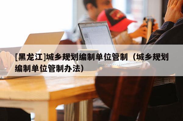 [黑龍江]城鄉(xiāng)規(guī)劃編制單位管制（城鄉(xiāng)規(guī)劃編制單位管制辦法）