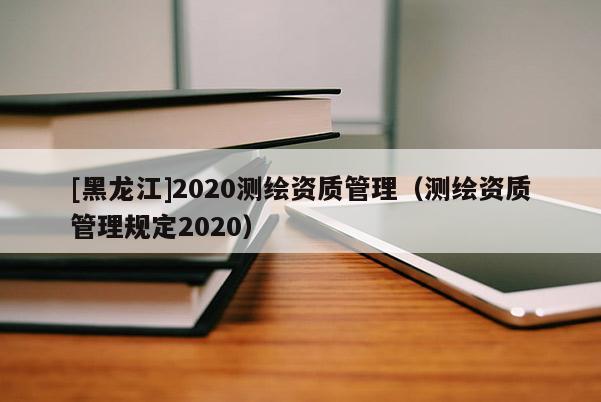 [黑龍江]2020測(cè)繪資質(zhì)管理（測(cè)繪資質(zhì)管理規(guī)定2020）