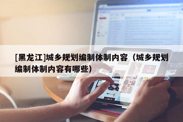 [黑龍江]城鄉(xiāng)規(guī)劃編制體制內(nèi)容（城鄉(xiāng)規(guī)劃編制體制內(nèi)容有哪些）
