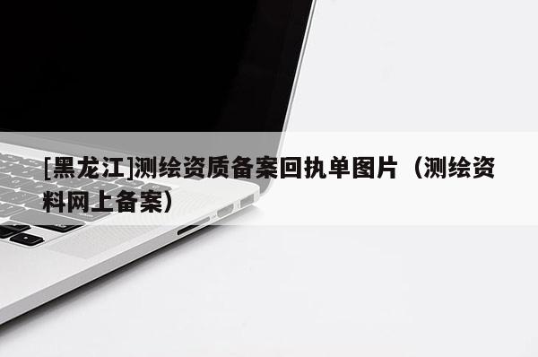 [黑龍江]測(cè)繪資質(zhì)備案回執(zhí)單圖片（測(cè)繪資料網(wǎng)上備案）