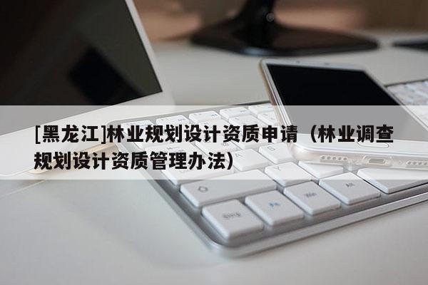 [黑龍江]林業(yè)規(guī)劃設(shè)計(jì)資質(zhì)申請（林業(yè)調(diào)查規(guī)劃設(shè)計(jì)資質(zhì)管理辦法）