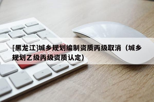 [黑龍江]城鄉(xiāng)規(guī)劃編制資質(zhì)丙級取消（城鄉(xiāng)規(guī)劃乙級丙級資質(zhì)認(rèn)定）