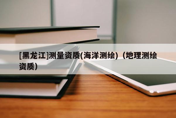 [黑龍江]測量資質(zhì)(海洋測繪)（地理測繪資質(zhì)）