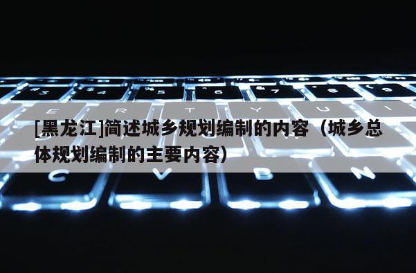 [黑龍江]簡述城鄉(xiāng)規(guī)劃編制的內(nèi)容（城鄉(xiāng)總體規(guī)劃編制的主要內(nèi)容）