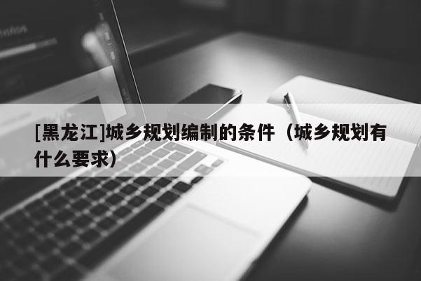 [黑龍江]城鄉(xiāng)規(guī)劃編制的條件（城鄉(xiāng)規(guī)劃有什么要求）