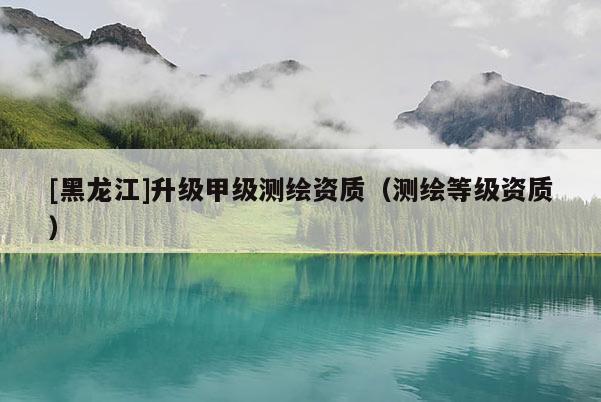 [黑龍江]升級甲級測繪資質(zhì)（測繪等級資質(zhì)）