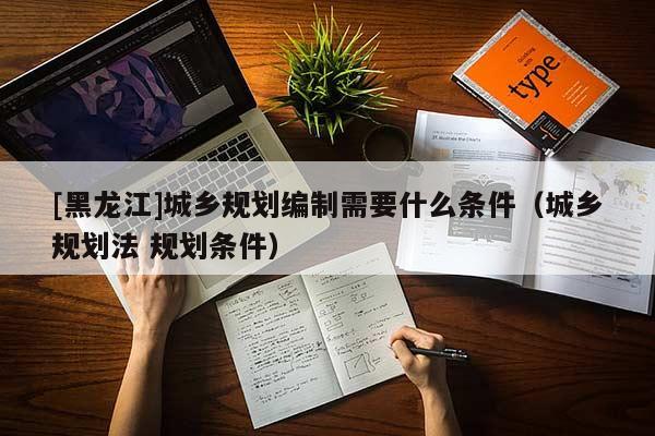 [黑龍江]城鄉(xiāng)規(guī)劃編制需要什么條件（城鄉(xiāng)規(guī)劃法 規(guī)劃條件）