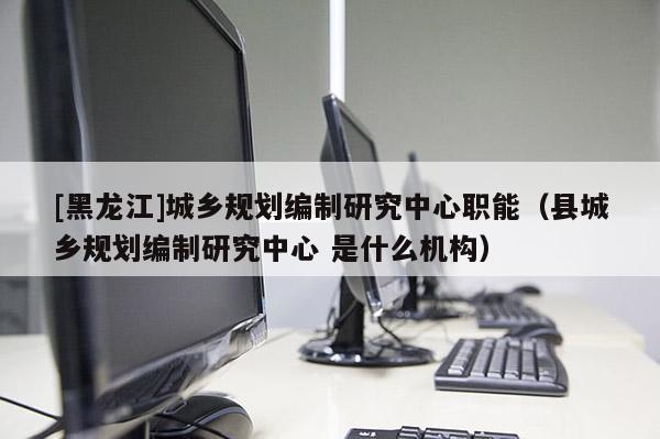 [黑龍江]城鄉(xiāng)規(guī)劃編制研究中心職能（縣城鄉(xiāng)規(guī)劃編制研究中心 是什么機(jī)構(gòu)）