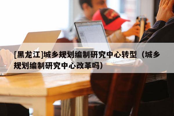 [黑龍江]城鄉(xiāng)規(guī)劃編制研究中心轉(zhuǎn)型（城鄉(xiāng)規(guī)劃編制研究中心改革嗎）