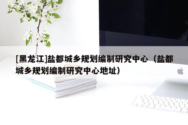 [黑龍江]鹽都城鄉(xiāng)規(guī)劃編制研究中心（鹽都城鄉(xiāng)規(guī)劃編制研究中心地址）