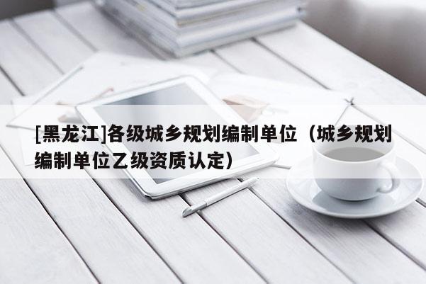 [黑龍江]各級(jí)城鄉(xiāng)規(guī)劃編制單位（城鄉(xiāng)規(guī)劃編制單位乙級(jí)資質(zhì)認(rèn)定）