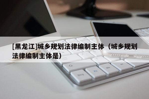 [黑龍江]城鄉(xiāng)規(guī)劃法律編制主體（城鄉(xiāng)規(guī)劃法律編制主體是）