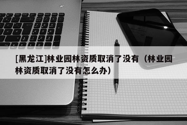 [黑龍江]林業(yè)園林資質(zhì)取消了沒(méi)有（林業(yè)園林資質(zhì)取消了沒(méi)有怎么辦）