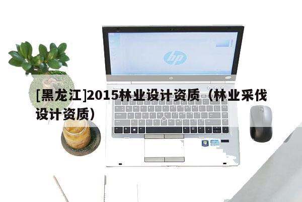 [黑龍江]2015林業(yè)設(shè)計(jì)資質(zhì)（林業(yè)采伐設(shè)計(jì)資質(zhì)）