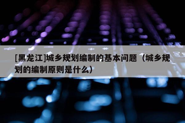 [黑龍江]城鄉(xiāng)規(guī)劃編制的基本問題（城鄉(xiāng)規(guī)劃的編制原則是什么）