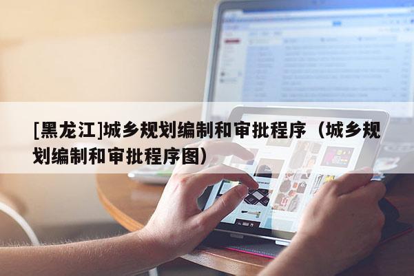 [黑龍江]城鄉(xiāng)規(guī)劃編制和審批程序（城鄉(xiāng)規(guī)劃編制和審批程序圖）