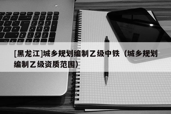 [黑龍江]城鄉(xiāng)規(guī)劃編制乙級中鐵（城鄉(xiāng)規(guī)劃編制乙級資質(zhì)范圍）