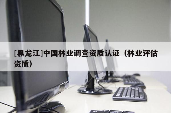 [黑龍江]中國林業(yè)調(diào)查資質(zhì)認(rèn)證（林業(yè)評(píng)估資質(zhì)）