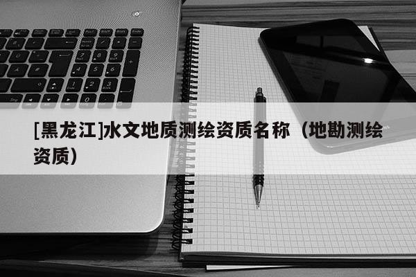 [黑龍江]水文地質(zhì)測(cè)繪資質(zhì)名稱(chēng)（地勘測(cè)繪資質(zhì)）