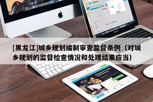 [黑龍江]城鄉(xiāng)規(guī)劃編制審查監(jiān)督條例（對城鄉(xiāng)規(guī)劃的監(jiān)督檢查情況和處理結果應當）