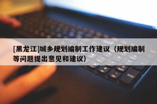 [黑龍江]城鄉(xiāng)規(guī)劃編制工作建議（規(guī)劃編制等問題提出意見和建議）