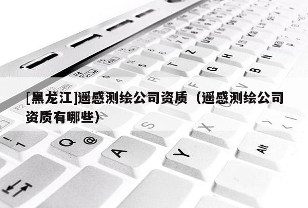 [黑龍江]遙感測(cè)繪公司資質(zhì)（遙感測(cè)繪公司資質(zhì)有哪些）