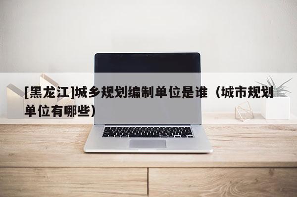 [黑龍江]城鄉(xiāng)規(guī)劃編制單位是誰（城市規(guī)劃單位有哪些）