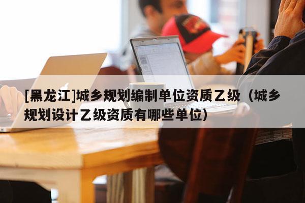 [黑龍江]城鄉(xiāng)規(guī)劃編制單位資質乙級（城鄉(xiāng)規(guī)劃設計乙級資質有哪些單位）