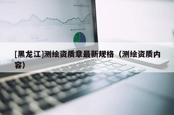 [黑龍江]測(cè)繪資質(zhì)章最新規(guī)格（測(cè)繪資質(zhì)內(nèi)容）