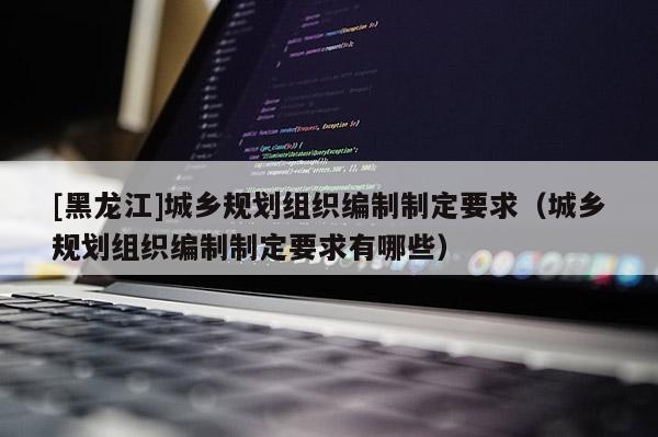 [黑龍江]城鄉(xiāng)規(guī)劃組織編制制定要求（城鄉(xiāng)規(guī)劃組織編制制定要求有哪些）