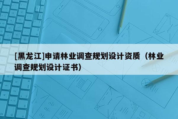 [黑龍江]申請林業(yè)調(diào)查規(guī)劃設(shè)計(jì)資質(zhì)（林業(yè)調(diào)查規(guī)劃設(shè)計(jì)證書）
