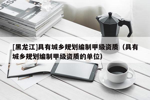 [黑龍江]具有城鄉(xiāng)規(guī)劃編制甲級資質(zhì)（具有城鄉(xiāng)規(guī)劃編制甲級資質(zhì)的單位）