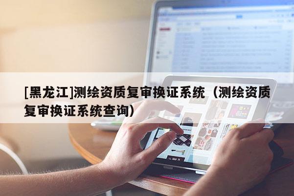 [黑龍江]測繪資質(zhì)復(fù)審換證系統(tǒng)（測繪資質(zhì)復(fù)審換證系統(tǒng)查詢）