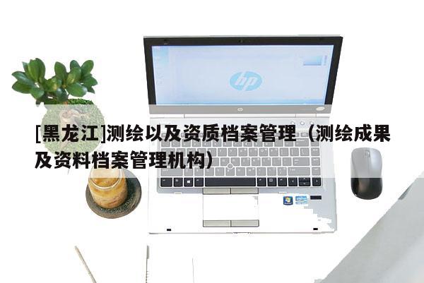[黑龍江]測繪以及資質(zhì)檔案管理（測繪成果及資料檔案管理機構(gòu)）