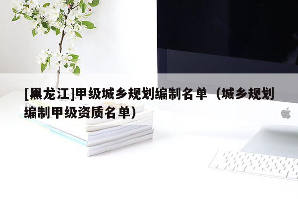 [黑龍江]甲級城鄉(xiāng)規(guī)劃編制名單（城鄉(xiāng)規(guī)劃編制甲級資質(zhì)名單）