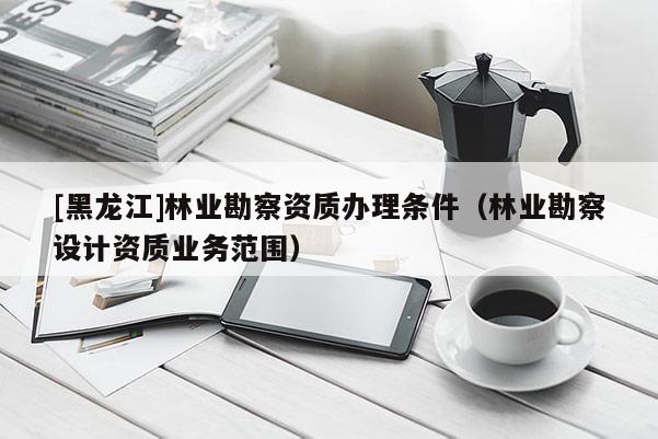 [黑龍江]林業(yè)勘察資質(zhì)辦理條件（林業(yè)勘察設計資質(zhì)業(yè)務范圍）