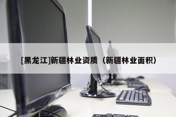 [黑龍江]新疆林業(yè)資質（新疆林業(yè)面積）