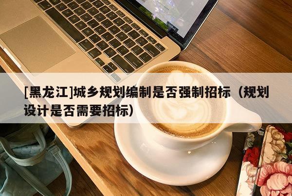 [黑龍江]城鄉(xiāng)規(guī)劃編制是否強(qiáng)制招標(biāo)（規(guī)劃設(shè)計(jì)是否需要招標(biāo)）