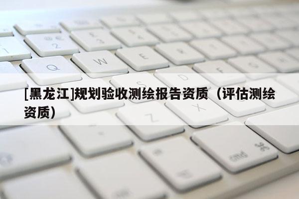 [黑龍江]規(guī)劃驗(yàn)收測繪報(bào)告資質(zhì)（評估測繪資質(zhì)）