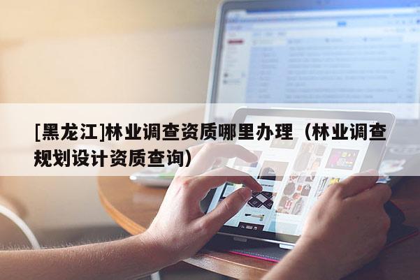 [黑龍江]林業(yè)調查資質哪里辦理（林業(yè)調查規(guī)劃設計資質查詢）