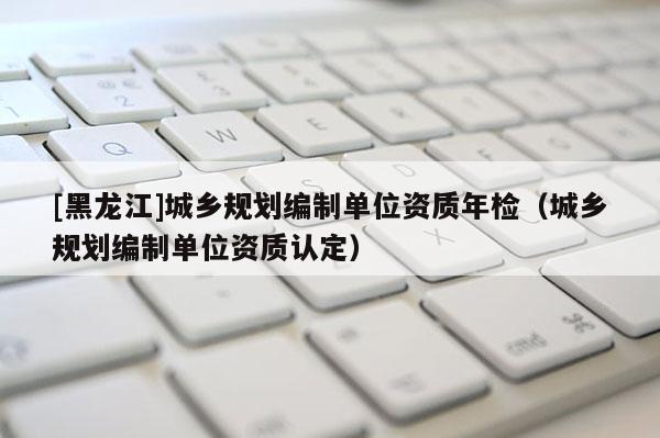 [黑龍江]城鄉(xiāng)規(guī)劃編制單位資質年檢（城鄉(xiāng)規(guī)劃編制單位資質認定）