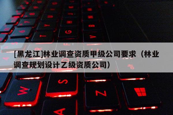 [黑龍江]林業(yè)調(diào)查資質(zhì)甲級公司要求（林業(yè)調(diào)查規(guī)劃設(shè)計乙級資質(zhì)公司）