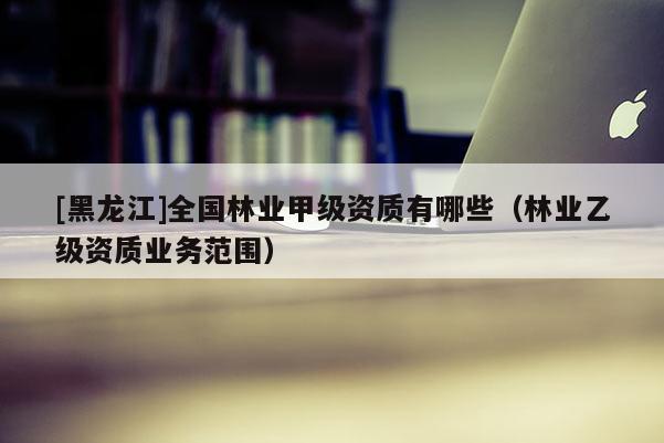 [黑龍江]全國(guó)林業(yè)甲級(jí)資質(zhì)有哪些（林業(yè)乙級(jí)資質(zhì)業(yè)務(wù)范圍）