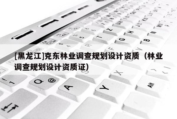 [黑龍江]克東林業(yè)調(diào)查規(guī)劃設(shè)計(jì)資質(zhì)（林業(yè)調(diào)查規(guī)劃設(shè)計(jì)資質(zhì)證）