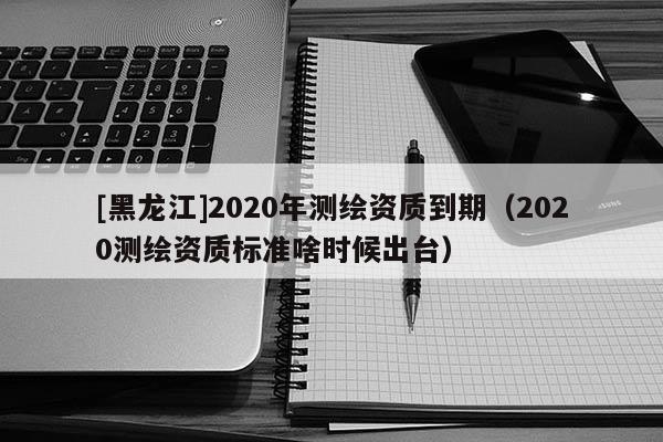 [黑龍江]2020年測(cè)繪資質(zhì)到期（2020測(cè)繪資質(zhì)標(biāo)準(zhǔn)啥時(shí)候出臺(tái)）