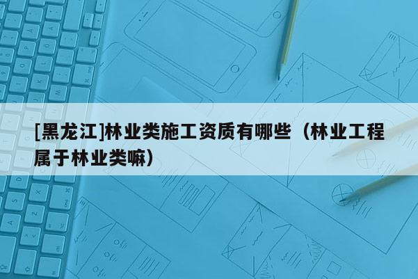 [黑龍江]林業(yè)類(lèi)施工資質(zhì)有哪些（林業(yè)工程屬于林業(yè)類(lèi)嘛）
